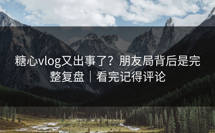 糖心vlog又出事了？朋友局背后是完整复盘｜看完记得评论