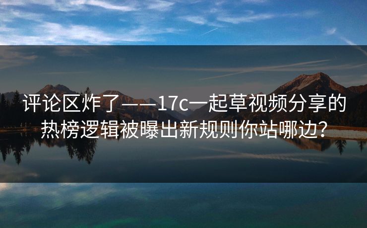 评论区炸了——17c一起草视频分享的热榜逻辑被曝出新规则你站哪边? 评论区炸了——17c一起草视频分享的热榜逻辑被曝出新规则你站哪边?
