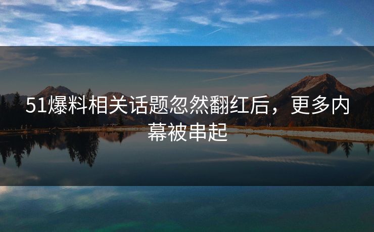51爆料相关话题忽然翻红后，更多内幕被串起