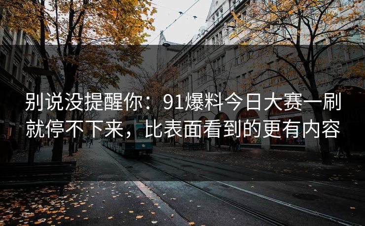 别说没提醒你：91爆料今日大赛一刷就停不下来，比表面看到的更有内容