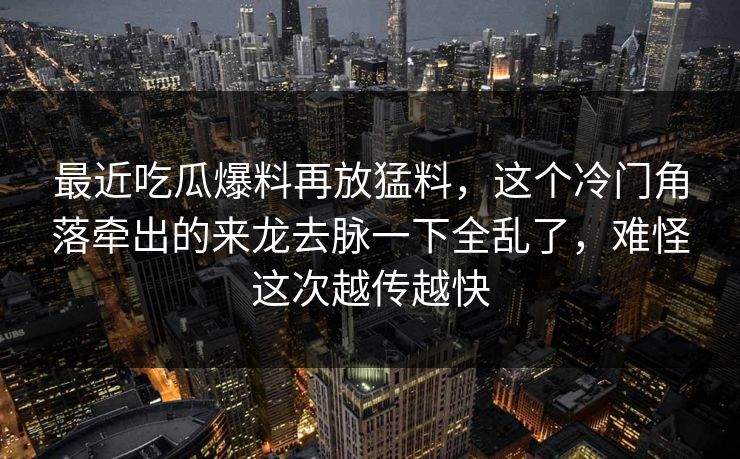 最近吃瓜爆料再放猛料，这个冷门角落牵出的来龙去脉一下全乱了，难怪这次越传越快